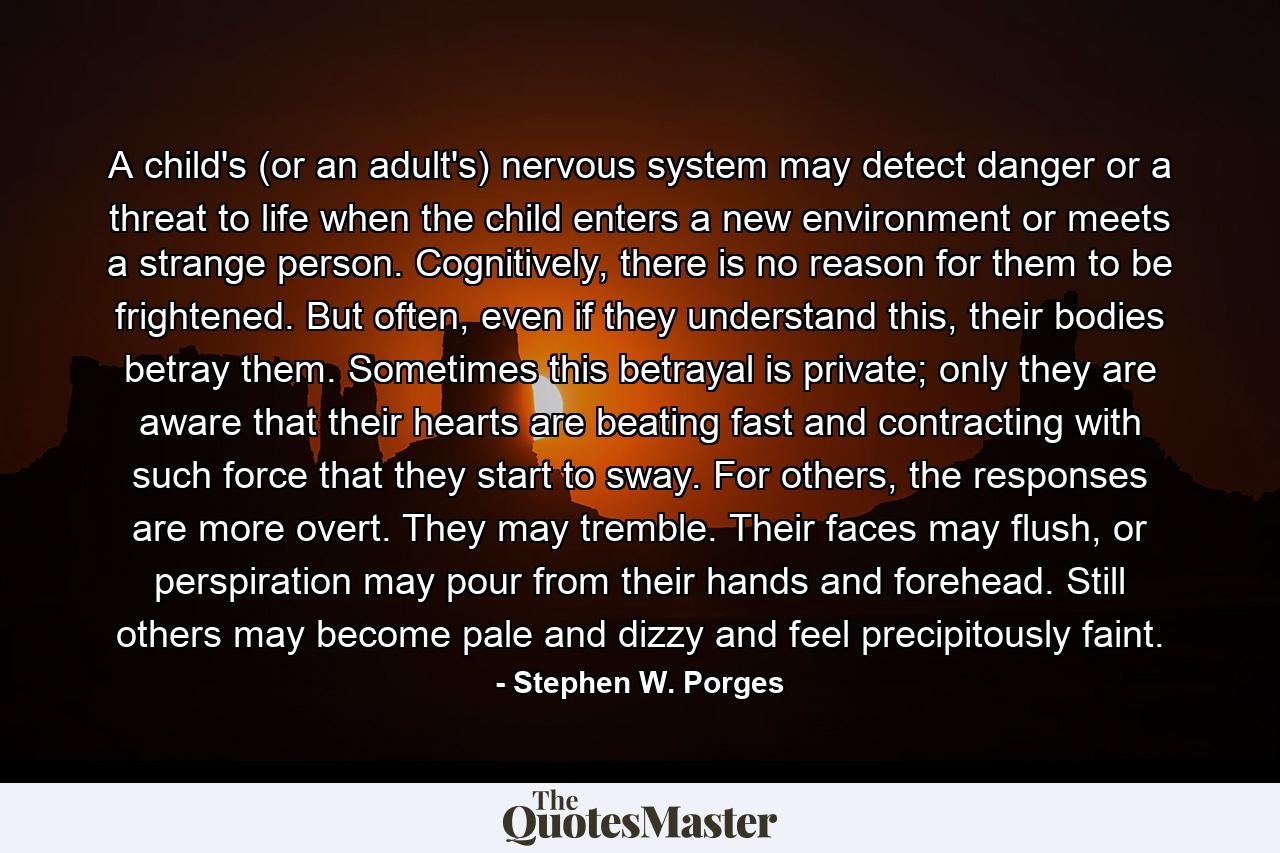 A child's (or an adult's) nervous system may detect danger or a threat to life when the child enters a new environment or meets a strange person. Cognitively, there is no reason for them to be frightened. But often, even if they understand this, their bodies betray them. Sometimes this betrayal is private; only they are aware that their hearts are beating fast and contracting with such force that they start to sway. For others, the responses are more overt. They may tremble. Their faces may flush, or perspiration may pour from their hands and forehead. Still others may become pale and dizzy and feel precipitously faint. - Quote by Stephen W. Porges