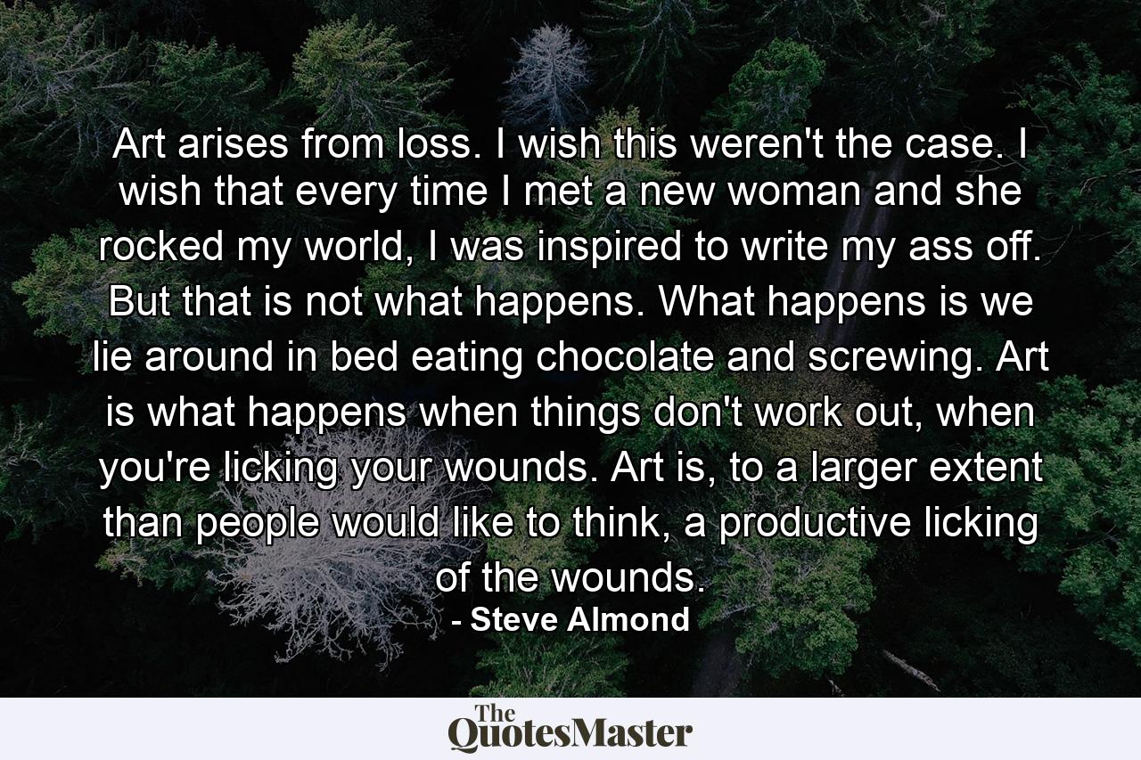 Art arises from loss. I wish this weren't the case. I wish that every time I met a new woman and she rocked my world, I was inspired to write my ass off. But that is not what happens. What happens is we lie around in bed eating chocolate and screwing. Art is what happens when things don't work out, when you're licking your wounds. Art is, to a larger extent than people would like to think, a productive licking of the wounds. - Quote by Steve Almond