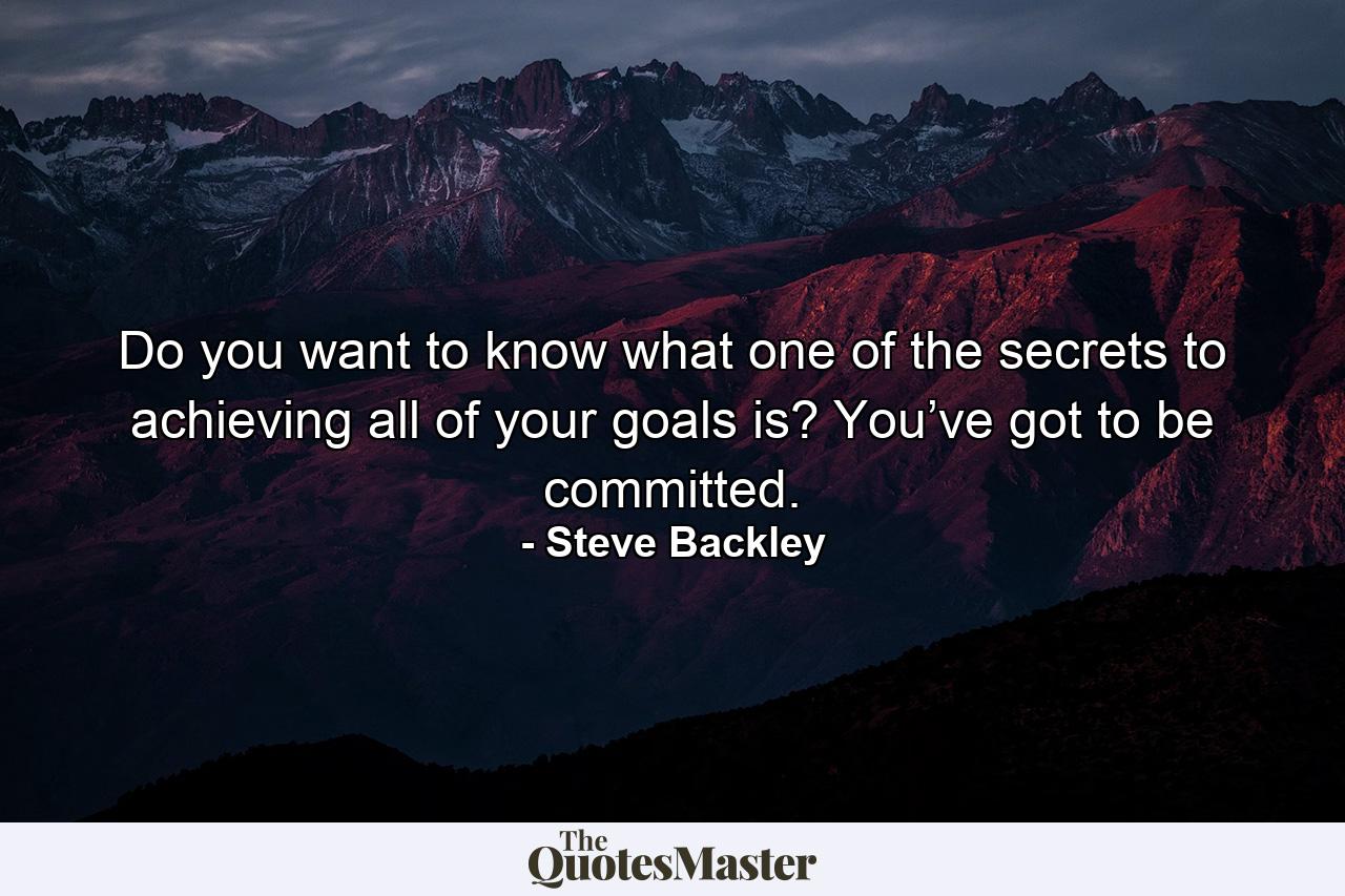 Do you want to know what one of the secrets to achieving all of your goals is? You’ve got to be committed. - Quote by Steve Backley