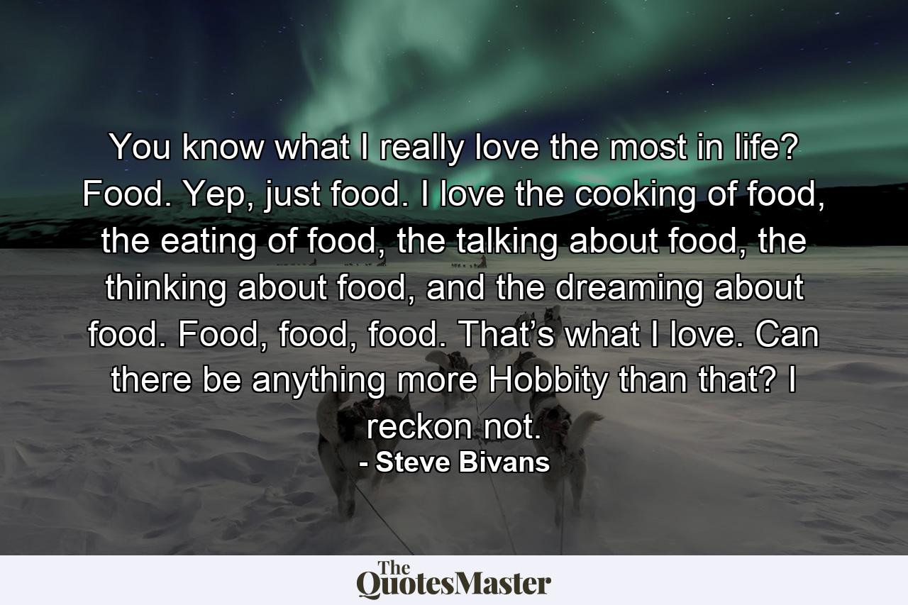 You know what I really love the most in life? Food. Yep, just food. I love the cooking of food, the eating of food, the talking about food, the thinking about food, and the dreaming about food. Food, food, food. That’s what I love. Can there be anything more Hobbity than that? I reckon not. - Quote by Steve Bivans