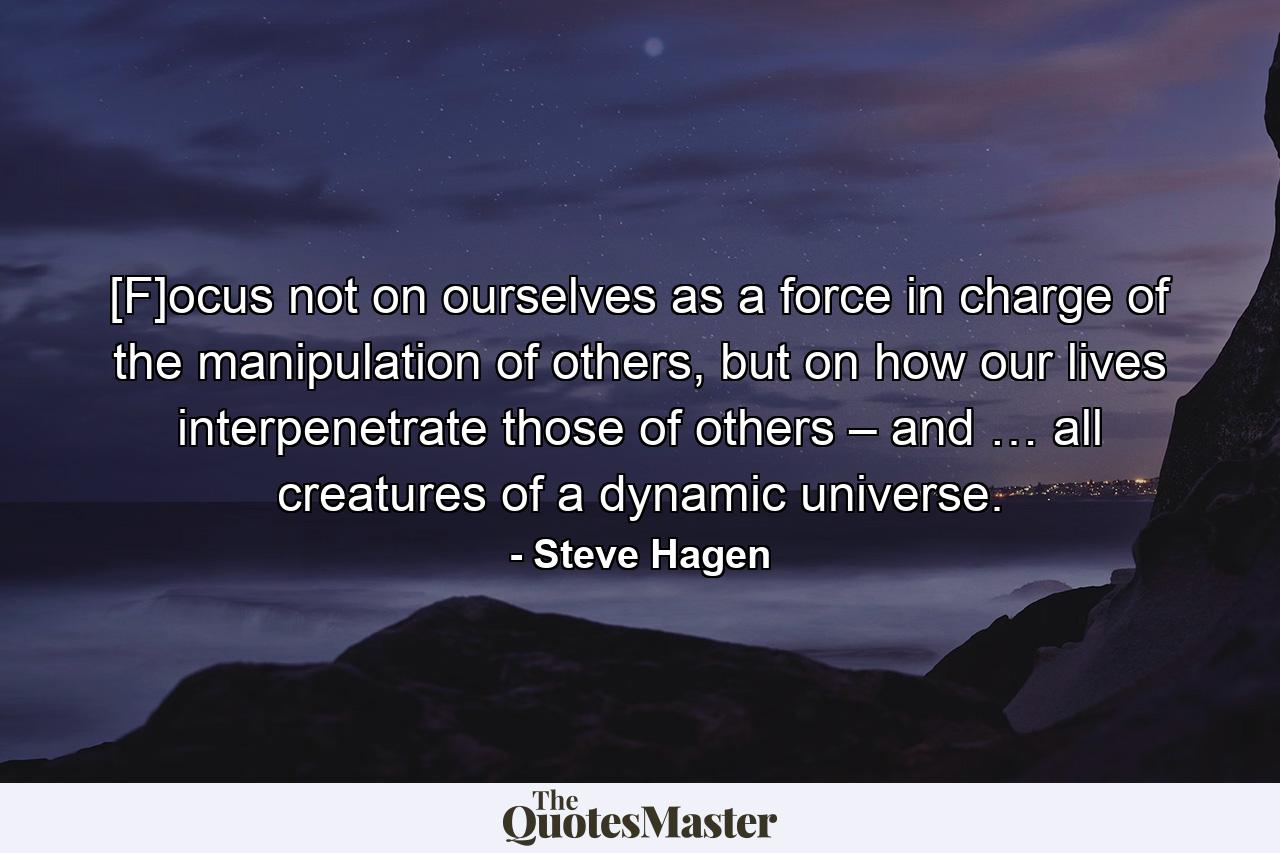 [F]ocus not on ourselves as a force in charge of the manipulation of others, but on how our lives interpenetrate those of others – and … all creatures of a dynamic universe. - Quote by Steve Hagen