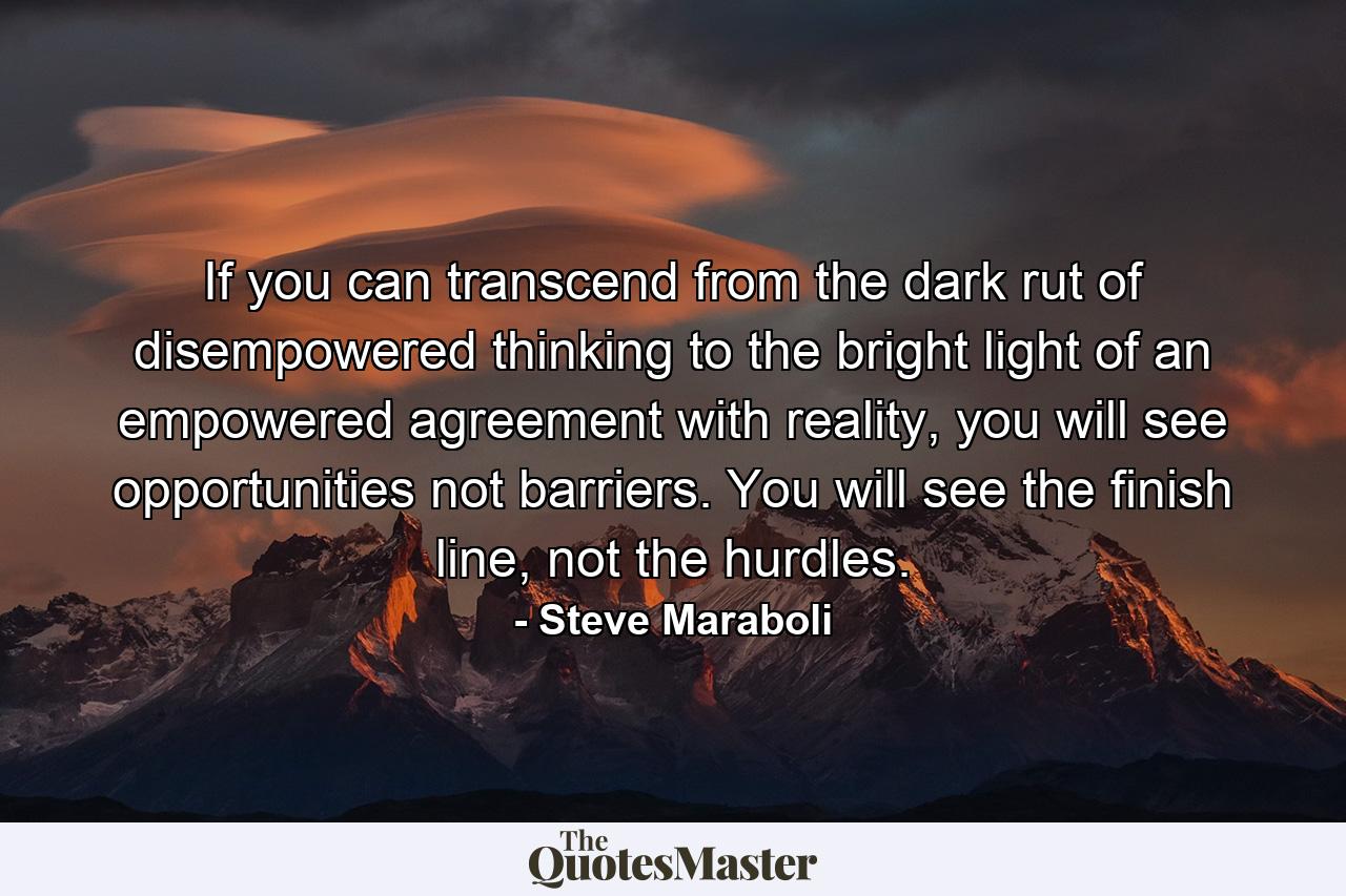 If you can transcend from the dark rut of disempowered thinking to the bright light of an empowered agreement with reality, you will see opportunities not barriers. You will see the finish line, not the hurdles. - Quote by Steve Maraboli