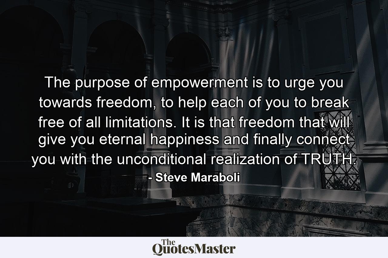 The purpose of empowerment is to urge you towards freedom, to help each of you to break free of all limitations. It is that freedom that will give you eternal happiness and finally connect you with the unconditional realization of TRUTH. - Quote by Steve Maraboli