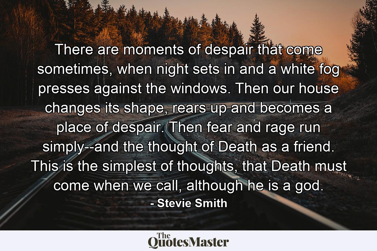 There are moments of despair that come sometimes, when night sets in and a white fog presses against the windows. Then our house changes its shape, rears up and becomes a place of despair. Then fear and rage run simply--and the thought of Death as a friend. This is the simplest of thoughts, that Death must come when we call, although he is a god. - Quote by Stevie Smith