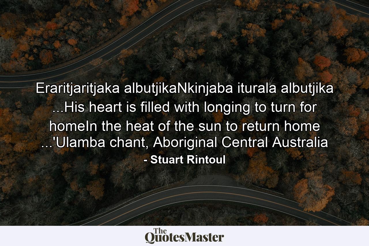 Eraritjaritjaka albutjikaNkinjaba iturala albutjika ...His heart is filled with longing to turn for homeIn the heat of the sun to return home ...'Ulamba chant, Aboriginal Central Australia - Quote by Stuart Rintoul