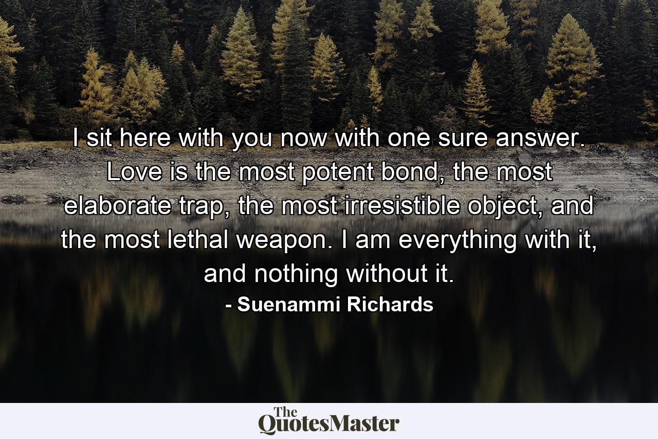 I sit here with you now with one sure answer. Love is the most potent bond, the most elaborate trap, the most irresistible object, and the most lethal weapon. I am everything with it, and nothing without it. - Quote by Suenammi Richards