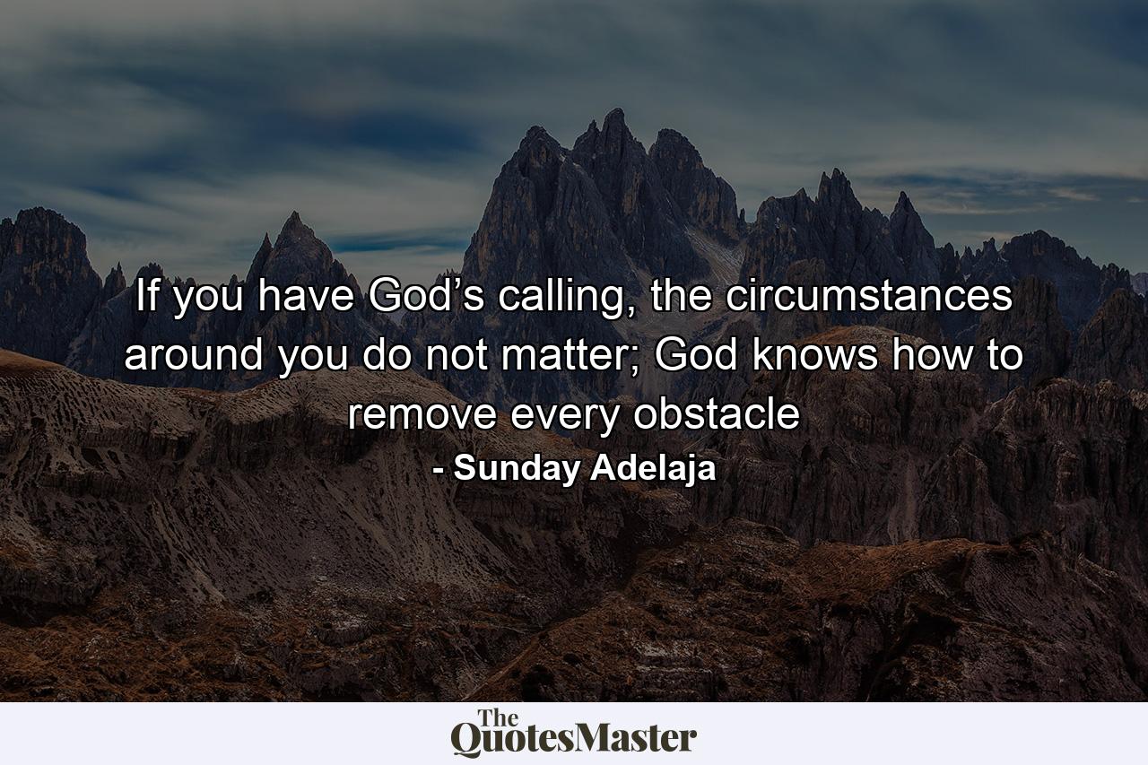 If you have God’s calling, the circumstances around you do not matter; God knows how to remove every obstacle - Quote by Sunday Adelaja