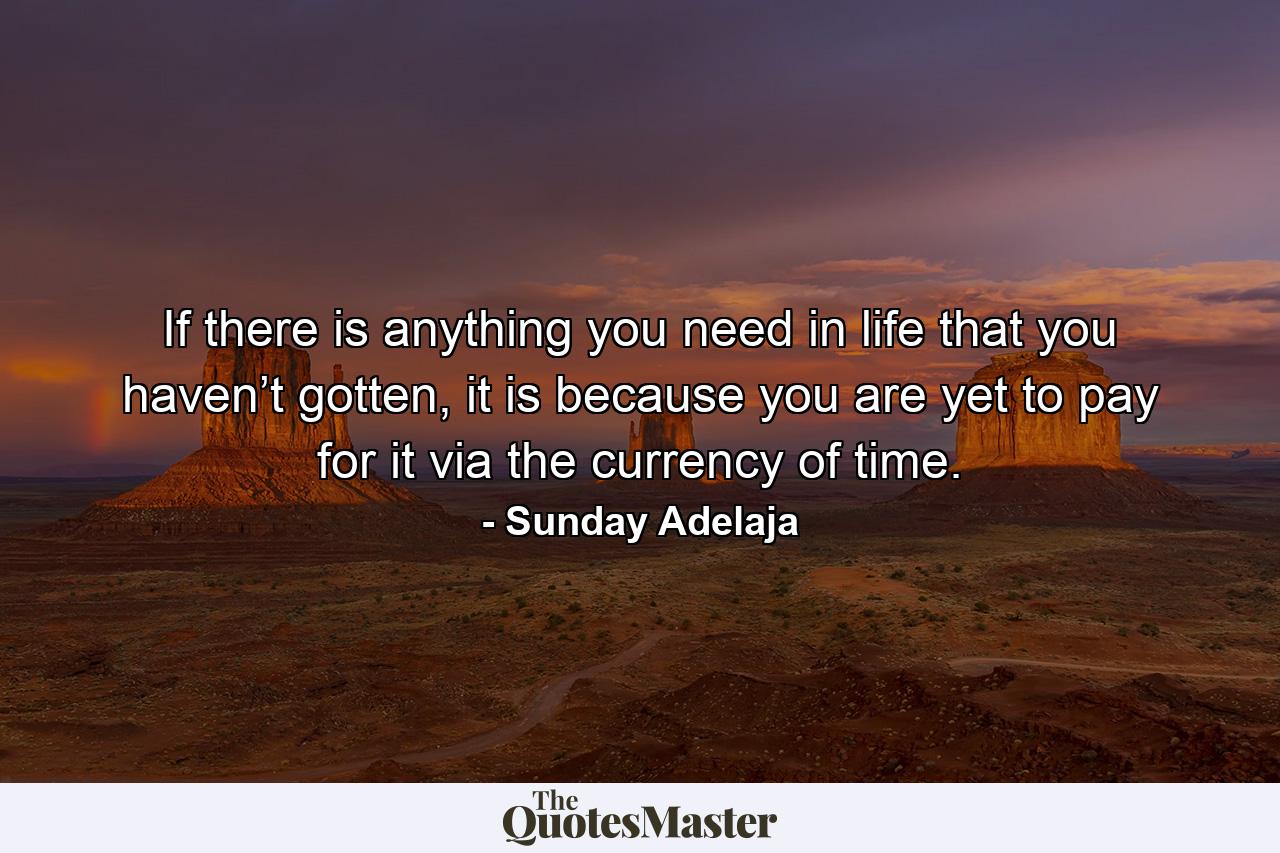 If there is anything you need in life that you haven’t gotten, it is because you are yet to pay for it via the currency of time. - Quote by Sunday Adelaja