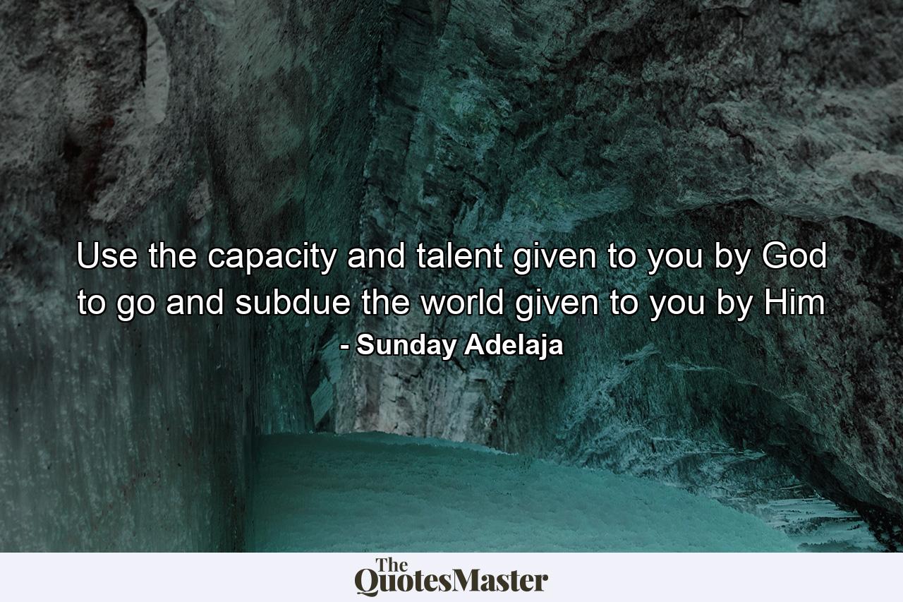 Use the capacity and talent given to you by God to go and subdue the world given to you by Him - Quote by Sunday Adelaja