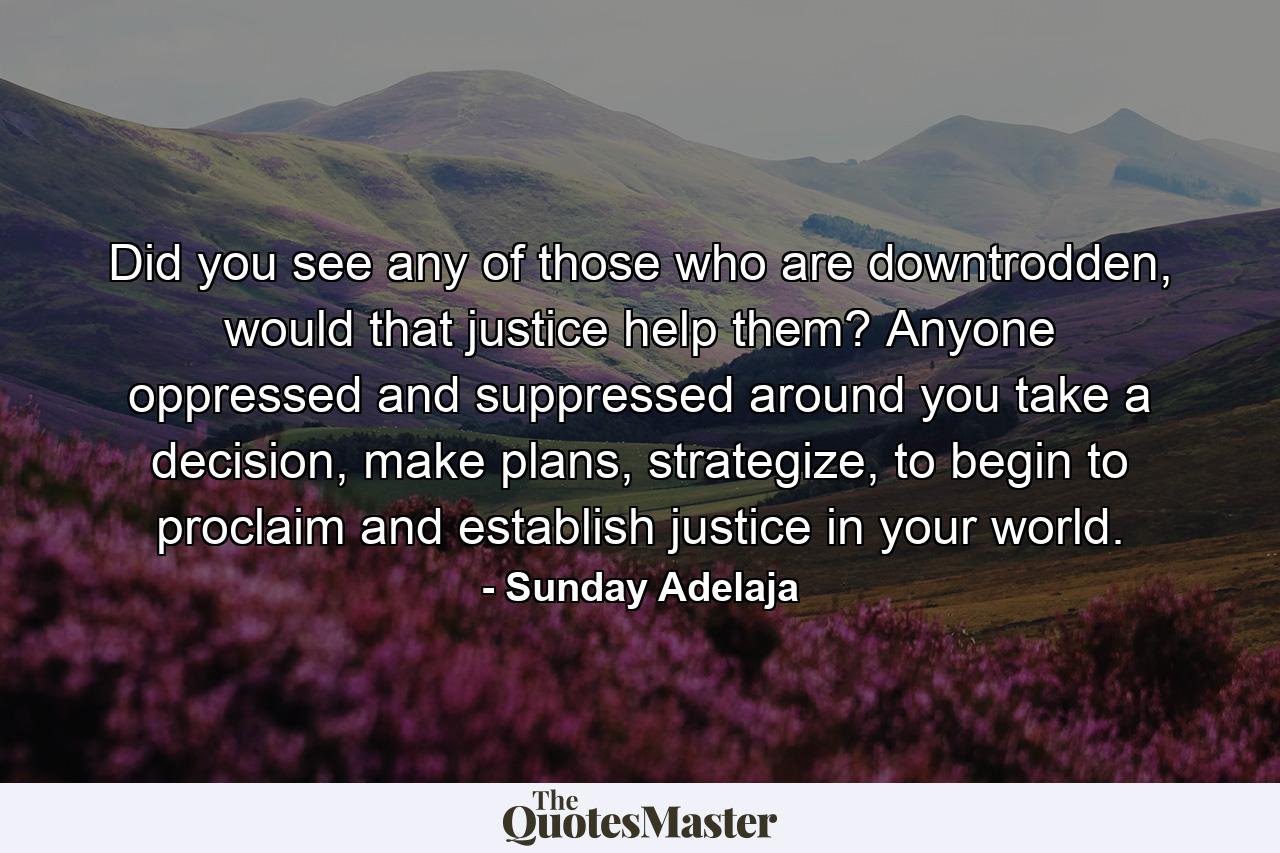 Did you see any of those who are downtrodden, would that justice help them? Anyone oppressed and suppressed around you take a decision, make plans, strategize, to begin to proclaim and establish justice in your world. - Quote by Sunday Adelaja