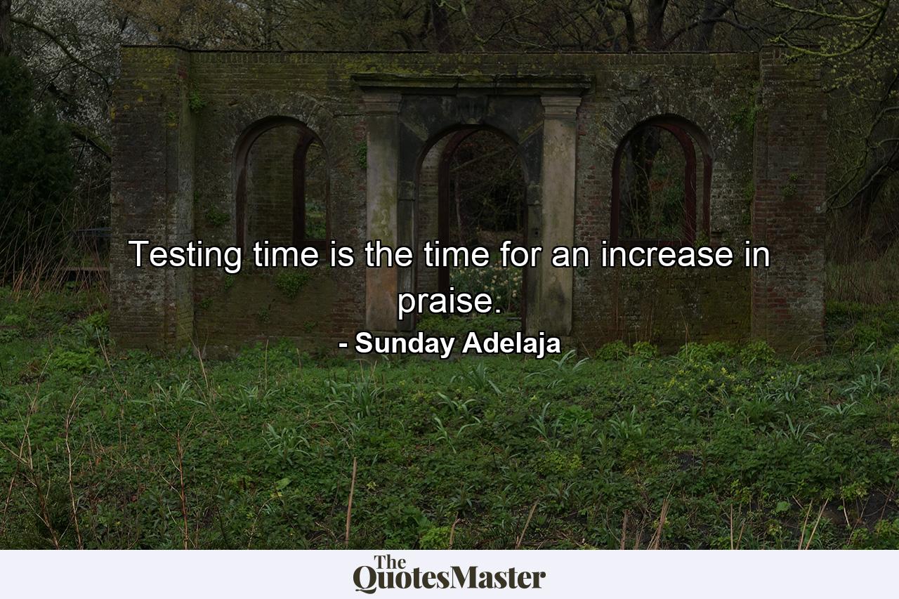 Testing time is the time for an increase in praise. - Quote by Sunday Adelaja