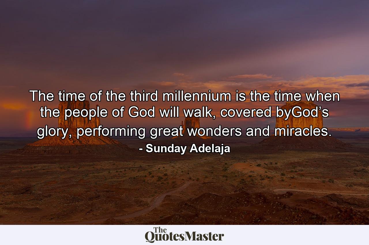 The time of the third millennium is the time when the people of God will walk, covered byGod’s glory, performing great wonders and miracles. - Quote by Sunday Adelaja