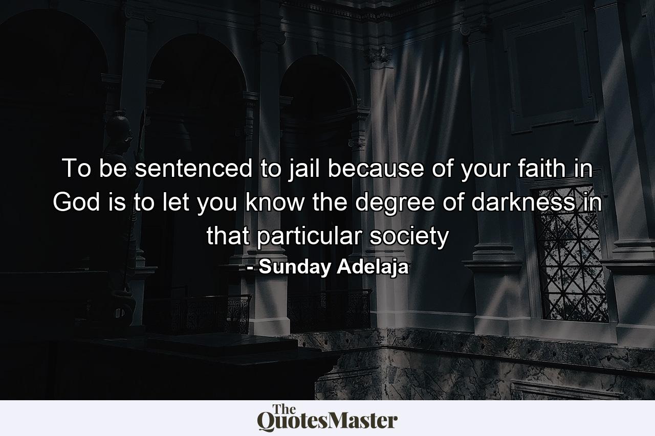 To be sentenced to jail because of your faith in God is to let you know the degree of darkness in that particular society - Quote by Sunday Adelaja