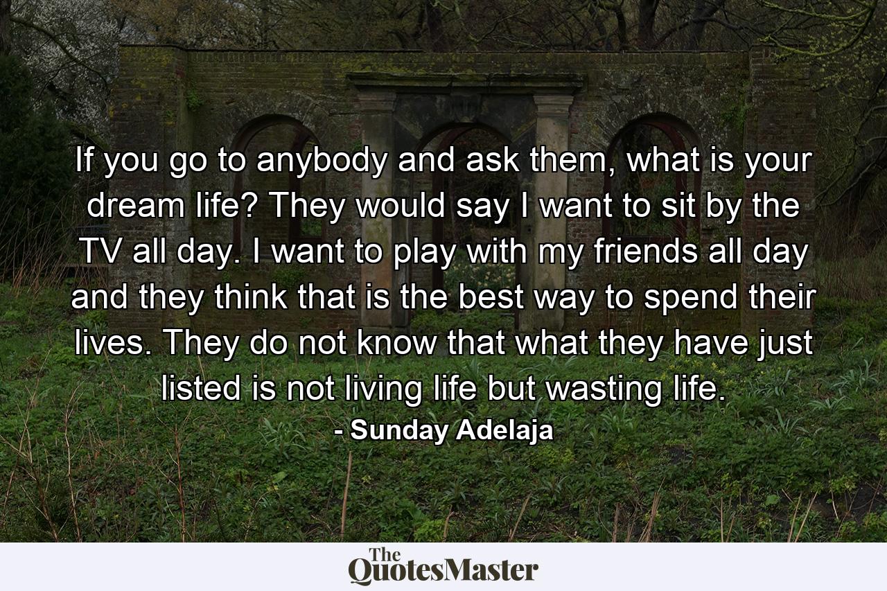 If you go to anybody and ask them, what is your dream life? They would say I want to sit by the TV all day. I want to play with my friends all day and they think that is the best way to spend their lives. They do not know that what they have just listed is not living life but wasting life. - Quote by Sunday Adelaja