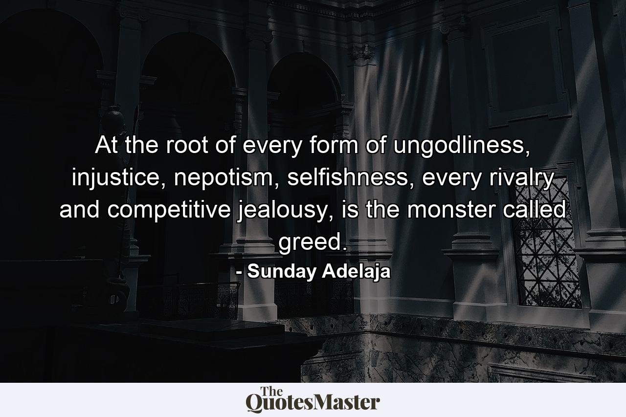 At the root of every form of ungodliness, injustice, nepotism, selfishness, every rivalry and competitive jealousy, is the monster called greed. - Quote by Sunday Adelaja