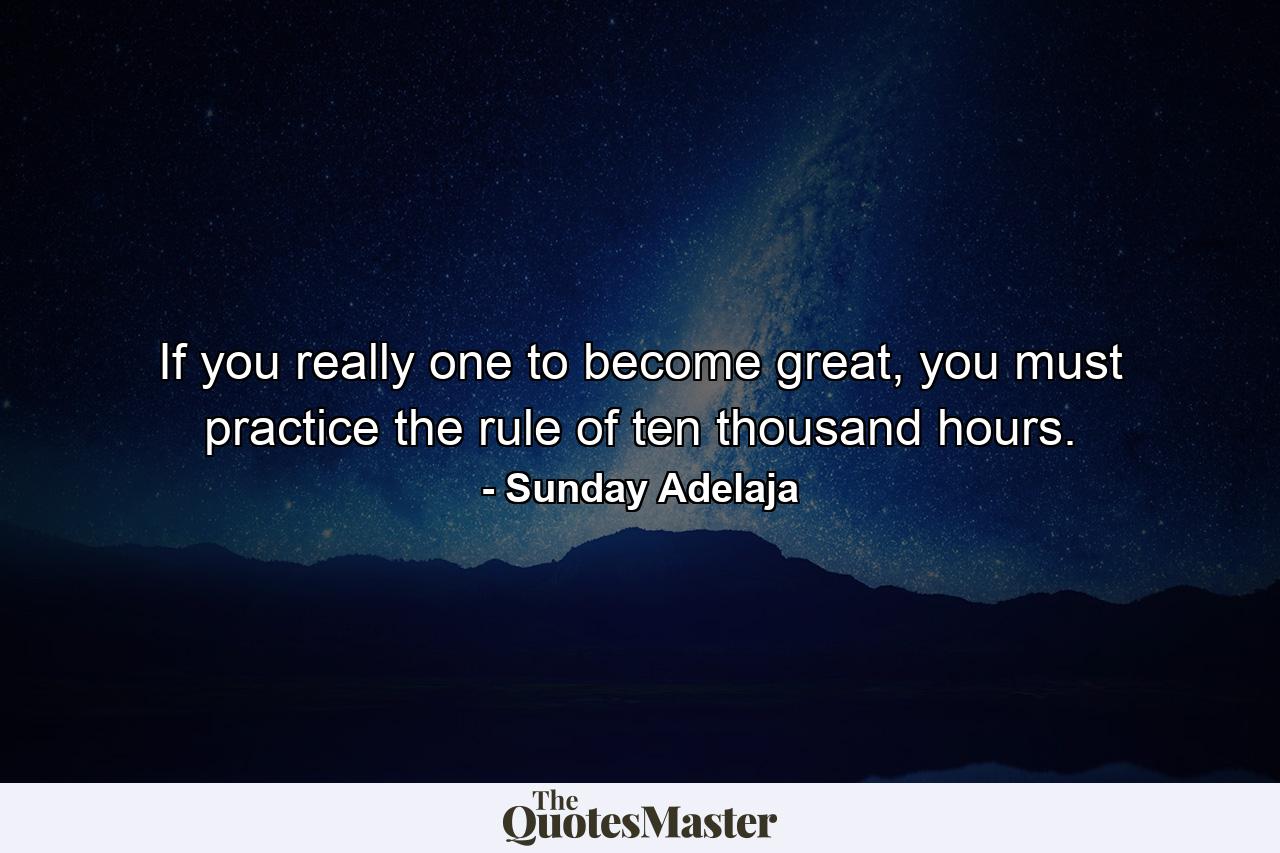 If you really one to become great, you must practice the rule of ten thousand hours. - Quote by Sunday Adelaja