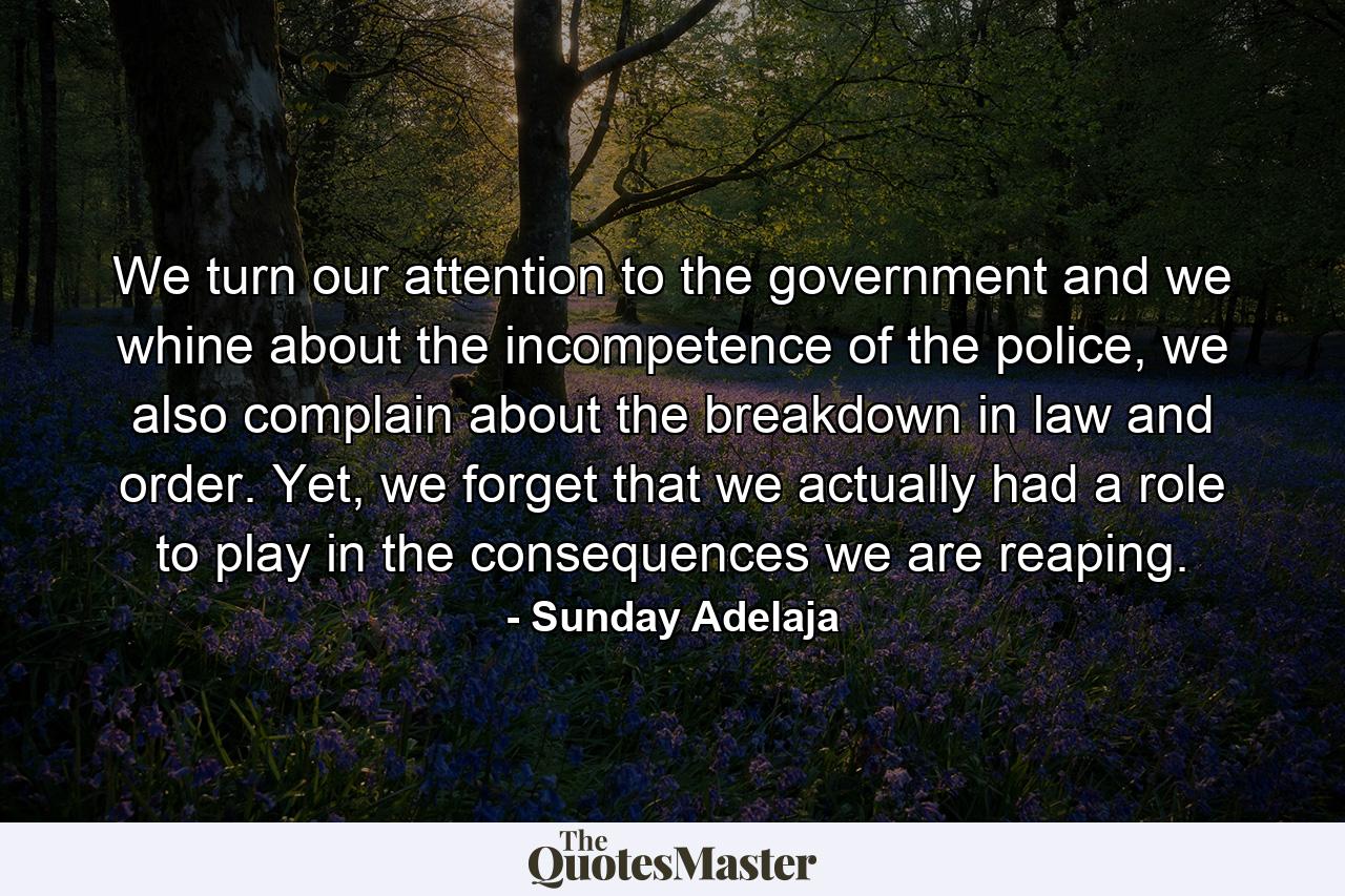 We turn our attention to the government and we whine about the incompetence of the police, we also complain about the breakdown in law and order. Yet, we forget that we actually had a role to play in the consequences we are reaping. - Quote by Sunday Adelaja