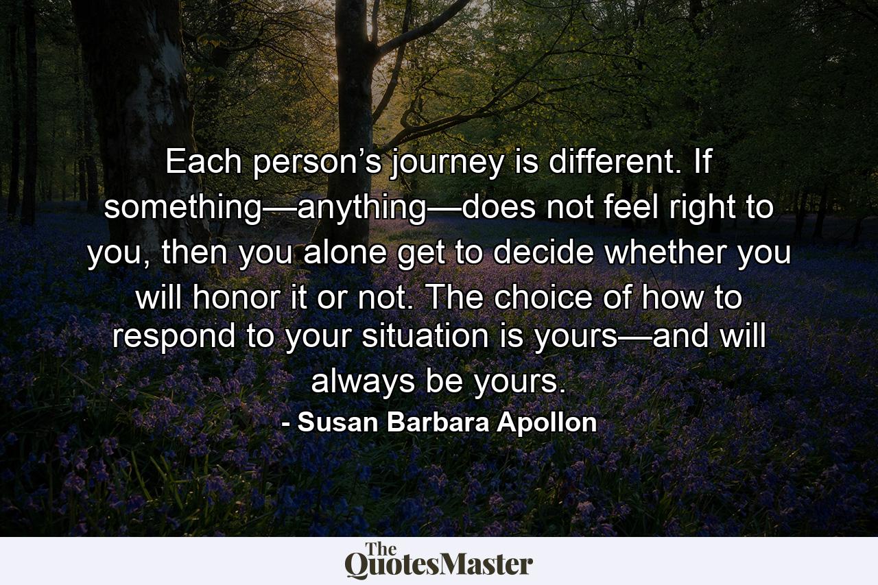 Each person’s journey is different. If something—anything—does not feel right to you, then you alone get to decide whether you will honor it or not. The choice of how to respond to your situation is yours—and will always be yours. - Quote by Susan Barbara Apollon