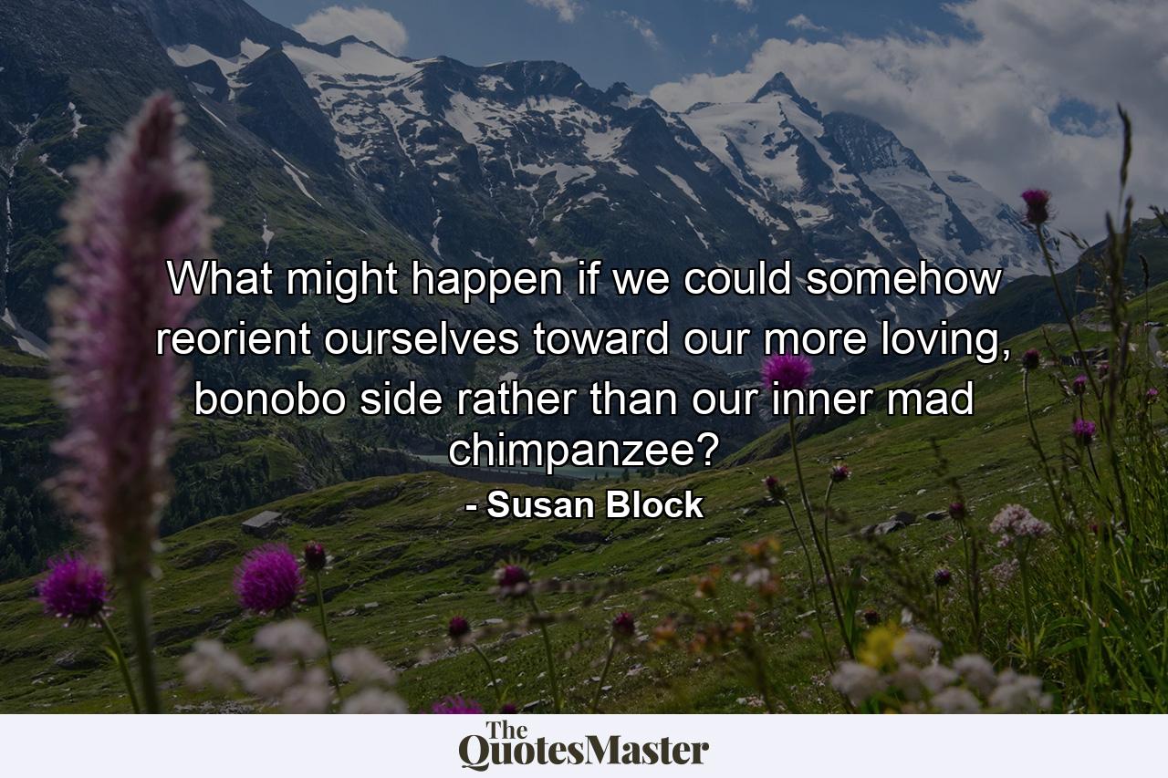 What might happen if we could somehow reorient ourselves toward our more loving, bonobo side rather than our inner mad chimpanzee? - Quote by Susan Block