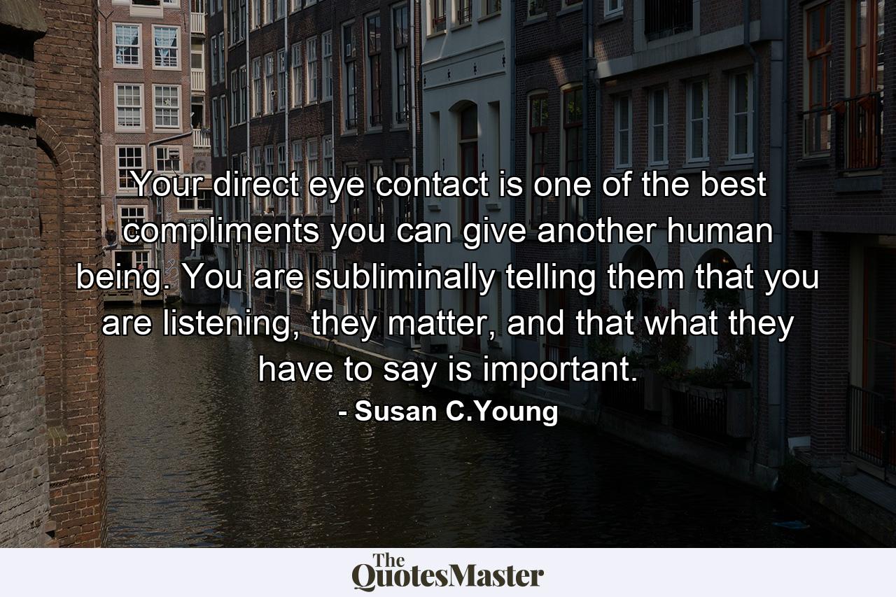 Your direct eye contact is one of the best compliments you can give another human being. You are subliminally telling them that you are listening, they matter, and that what they have to say is important. - Quote by Susan C.Young