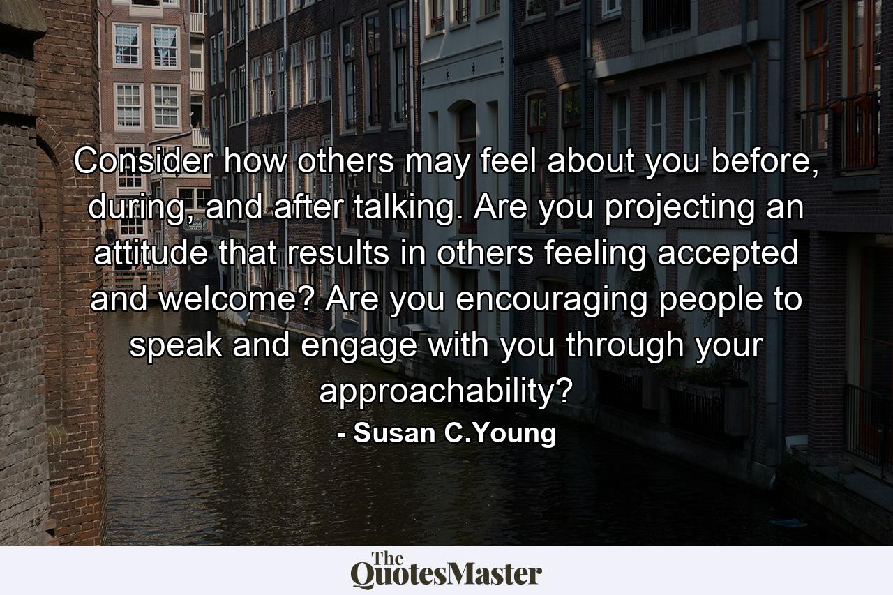 Consider how others may feel about you before, during, and after talking. Are you projecting an attitude that results in others feeling accepted and welcome? Are you encouraging people to speak and engage with you through your approachability? - Quote by Susan C.Young