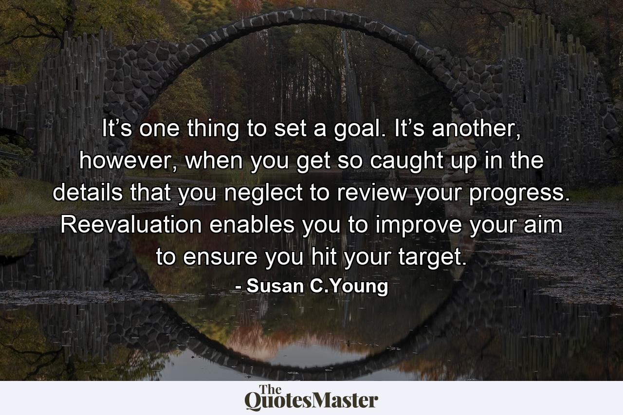 It’s one thing to set a goal. It’s another, however, when you get so caught up in the details that you neglect to review your progress. Reevaluation enables you to improve your aim to ensure you hit your target. - Quote by Susan C.Young