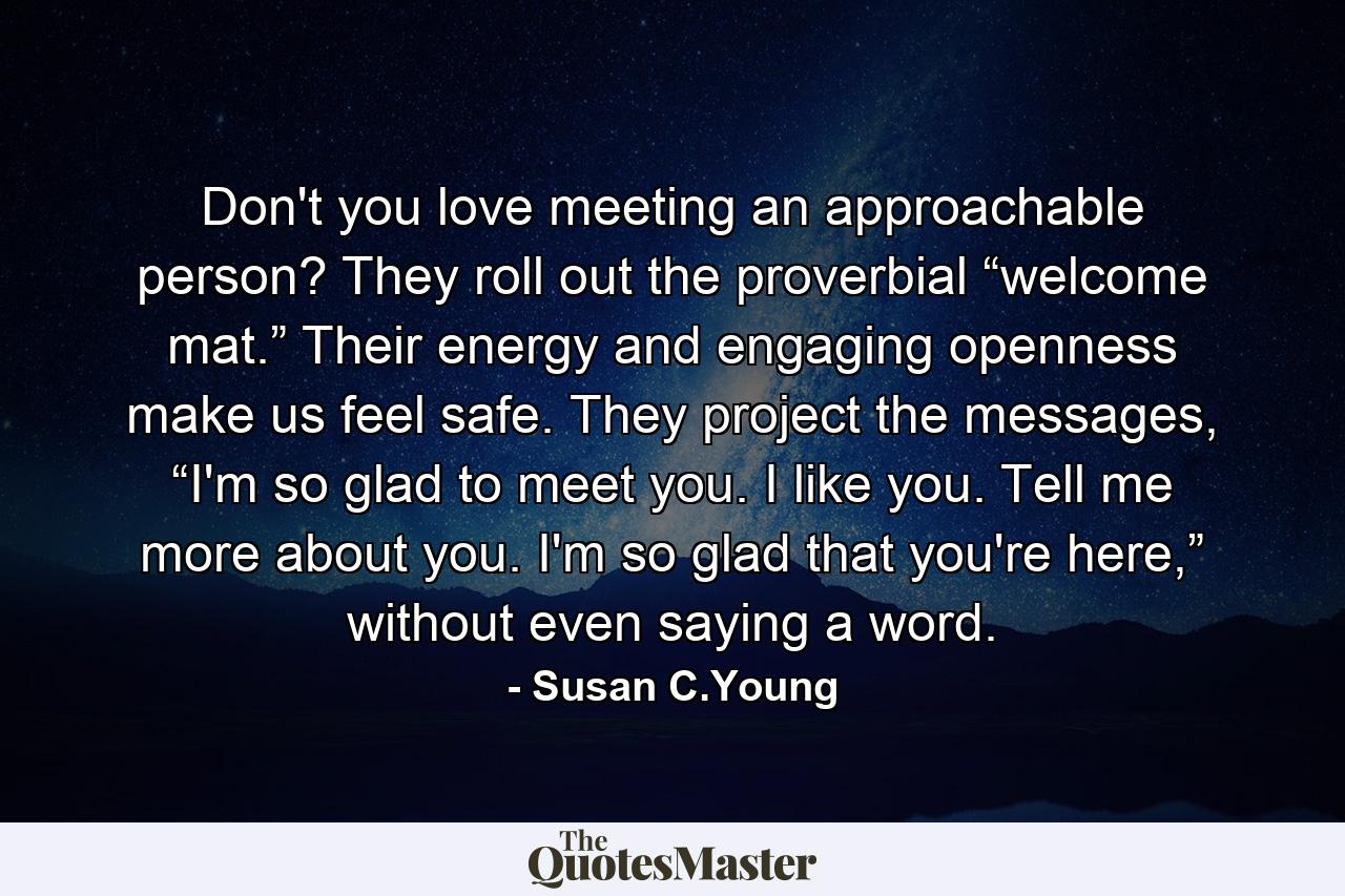 Don't you love meeting an approachable person? They roll out the proverbial “welcome mat.” Their energy and engaging openness make us feel safe. They project the messages, “I'm so glad to meet you. I like you. Tell me more about you. I'm so glad that you're here,” without even saying a word. - Quote by Susan C.Young