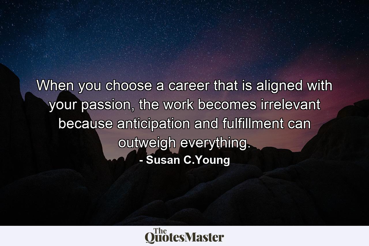 When you choose a career that is aligned with your passion, the work becomes irrelevant because anticipation and fulfillment can outweigh everything. - Quote by Susan C.Young