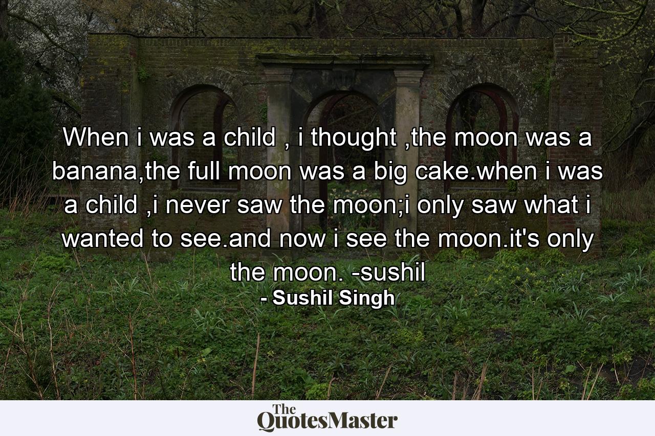 When i was a child , i thought ,the moon was a banana,the full moon was a big cake.when i was a child ,i never saw the moon;i only saw what i wanted to see.and now i see the moon.it's only the moon. -sushil - Quote by Sushil Singh