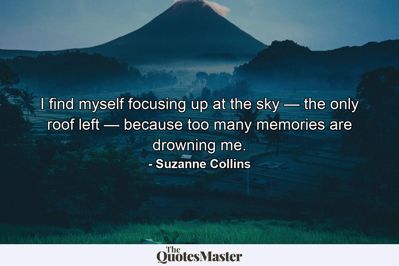 I find myself focusing up at the sky — the only roof left — because too many memories are drowning me. - Quote by Suzanne Collins