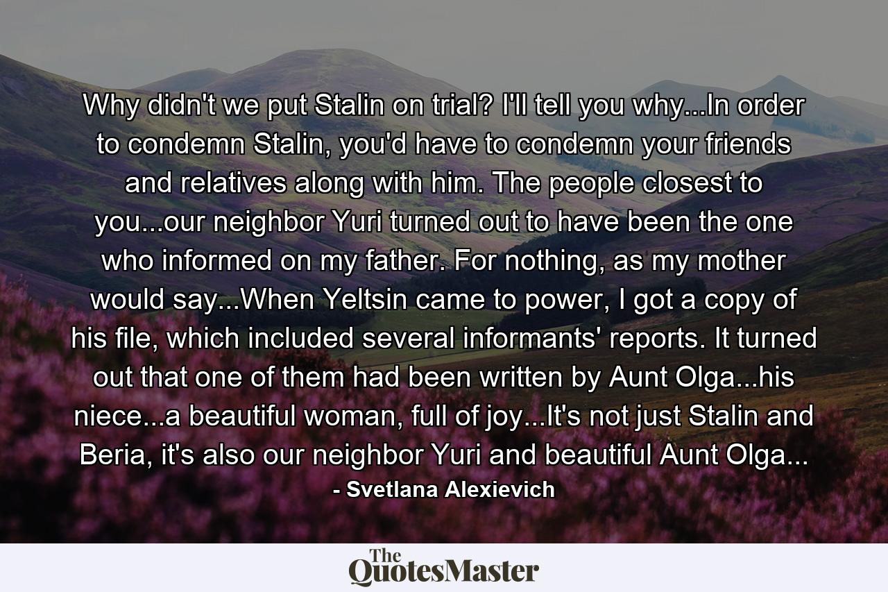 Why didn't we put Stalin on trial? I'll tell you why...In order to condemn Stalin, you'd have to condemn your friends and relatives along with him. The people closest to you...our neighbor Yuri turned out to have been the one who informed on my father. For nothing, as my mother would say...When Yeltsin came to power, I got a copy of his file, which included several informants' reports. It turned out that one of them had been written by Aunt Olga...his niece...a beautiful woman, full of joy...It's not just Stalin and Beria, it's also our neighbor Yuri and beautiful Aunt Olga... - Quote by Svetlana Alexievich