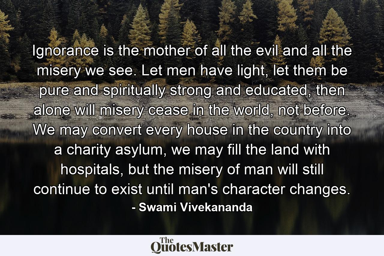 Ignorance is the mother of all the evil and all the misery we see. Let men have light, let them be pure and spiritually strong and educated, then alone will misery cease in the world, not before. We may convert every house in the country into a charity asylum, we may fill the land with hospitals, but the misery of man will still continue to exist until man's character changes. - Quote by Swami Vivekananda