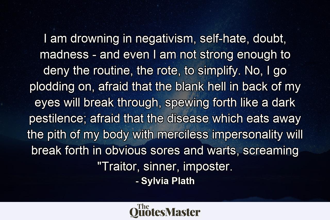 I am drowning in negativism, self-hate, doubt, madness - and even I am not strong enough to deny the routine, the rote, to simplify. No, I go plodding on, afraid that the blank hell in back of my eyes will break through, spewing forth like a dark pestilence; afraid that the disease which eats away the pith of my body with merciless impersonality will break forth in obvious sores and warts, screaming 