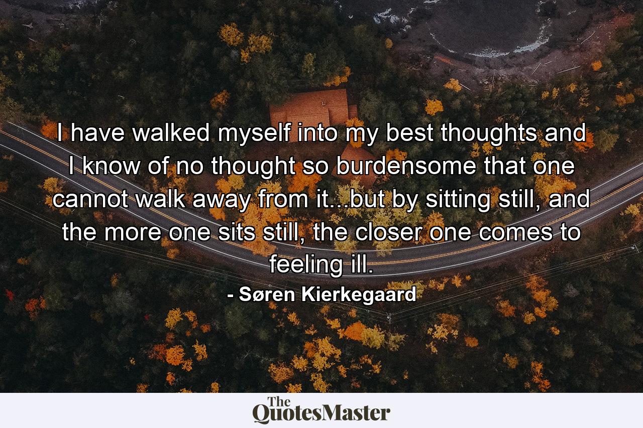 I have walked myself into my best thoughts and I know of no thought so burdensome that one cannot walk away from it...but by sitting still, and the more one sits still, the closer one comes to feeling ill. - Quote by Søren Kierkegaard