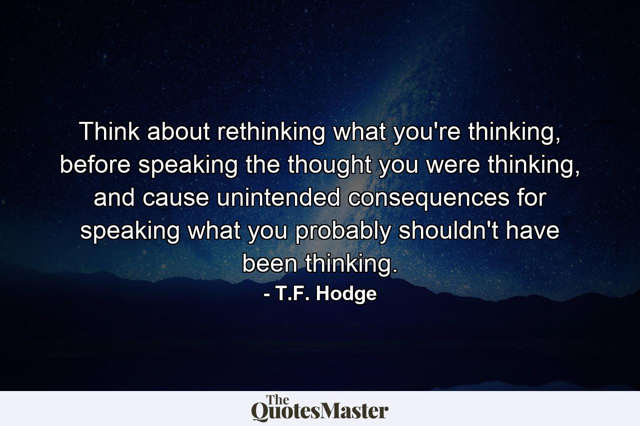 Think about rethinking what you're thinking, before speaking the thought you were thinking, and cause unintended consequences for speaking what you probably shouldn't have been thinking. - Quote by T.F. Hodge