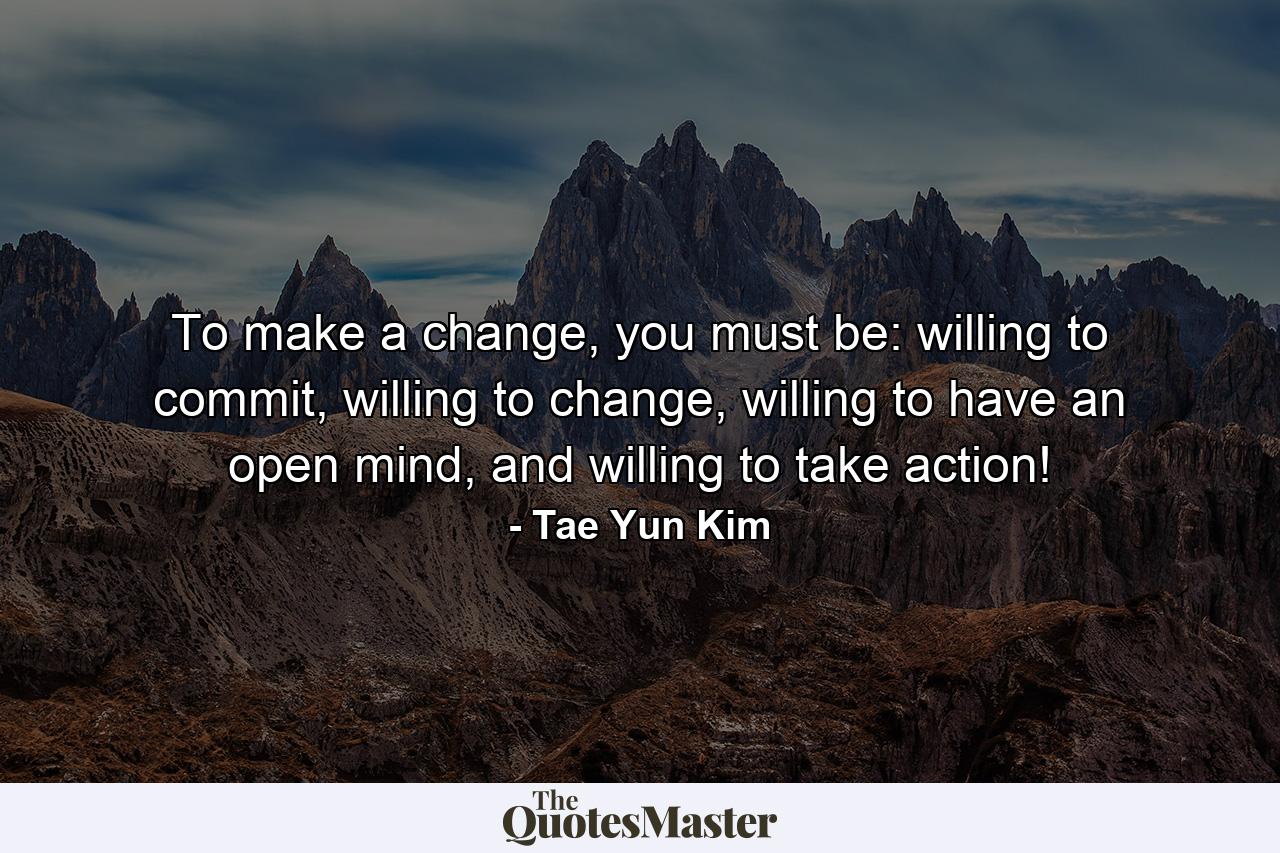 To make a change, you must be: willing to commit, willing to change, willing to have an open mind, and willing to take action! - Quote by Tae Yun Kim