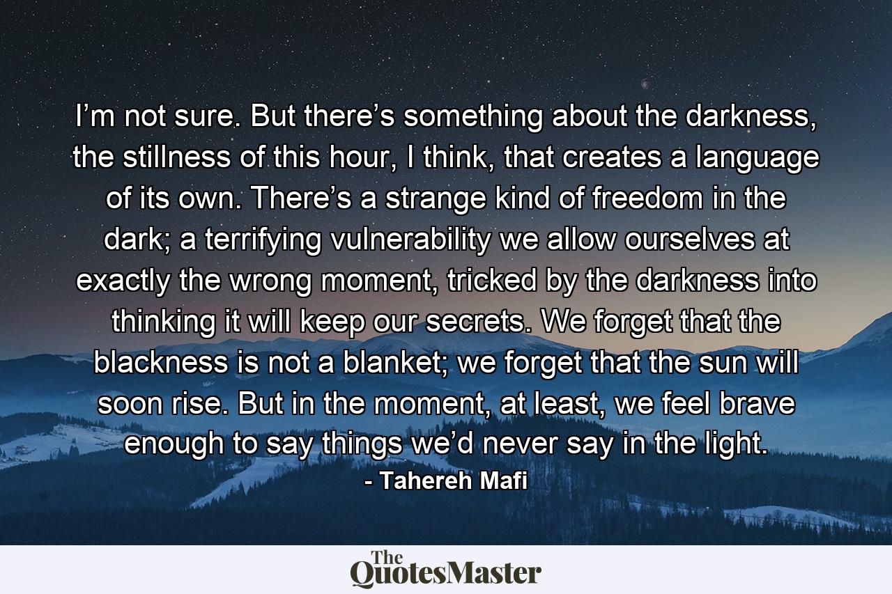 I’m not sure. But there’s something about the darkness, the stillness of this hour, I think, that creates a language of its own. There’s a strange kind of freedom in the dark; a terrifying vulnerability we allow ourselves at exactly the wrong moment, tricked by the darkness into thinking it will keep our secrets. We forget that the blackness is not a blanket; we forget that the sun will soon rise. But in the moment, at least, we feel brave enough to say things we’d never say in the light. - Quote by Tahereh Mafi