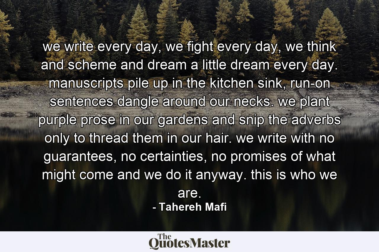 we write every day, we fight every day, we think and scheme and dream a little dream every day. manuscripts pile up in the kitchen sink, run-on sentences dangle around our necks. we plant purple prose in our gardens and snip the adverbs only to thread them in our hair. we write with no guarantees, no certainties, no promises of what might come and we do it anyway. this is who we are. - Quote by Tahereh Mafi