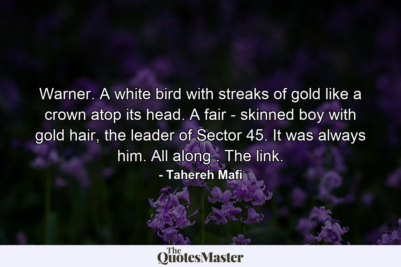 Warner. A white bird with streaks of gold like a crown atop its head. A fair - skinned boy with gold hair, the leader of Sector 45. It was always him. All along . The link. - Quote by Tahereh Mafi