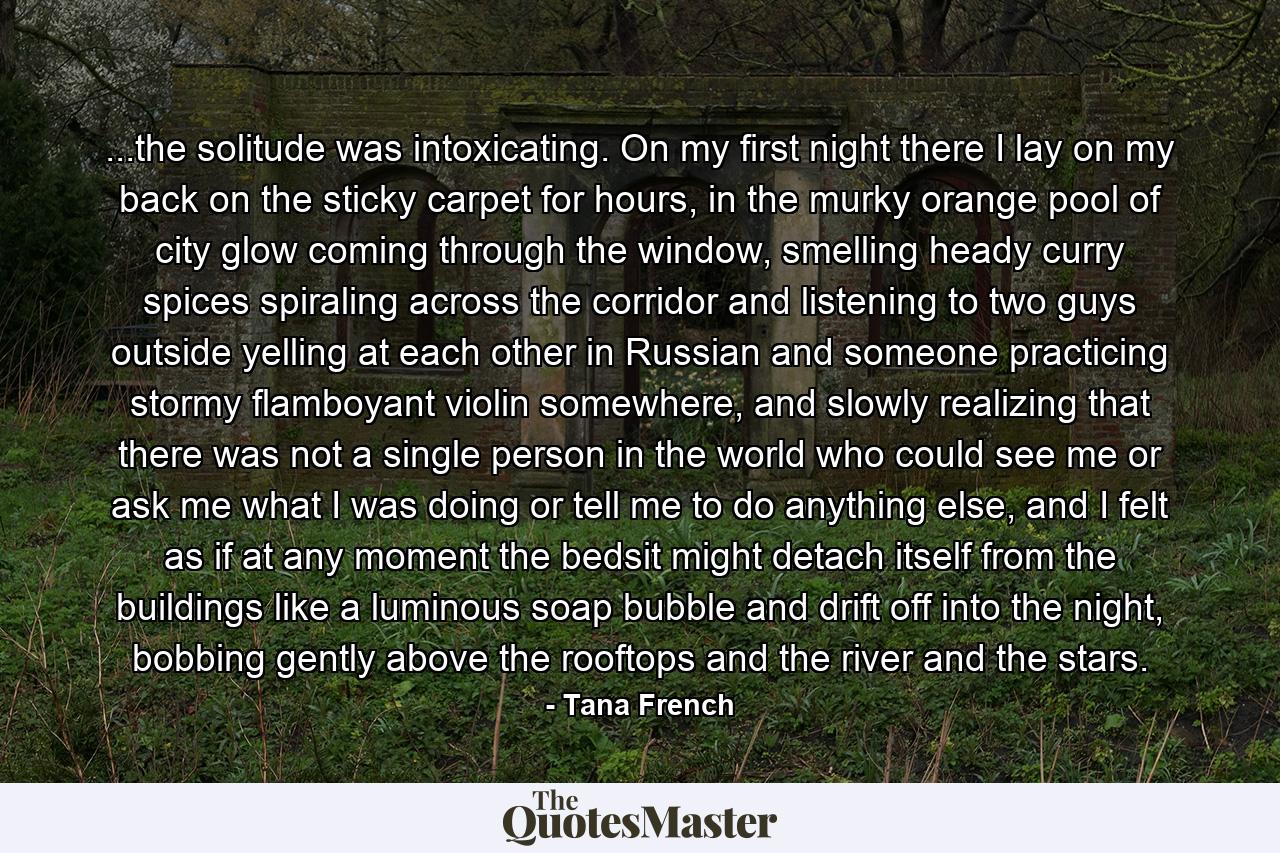 ...the solitude was intoxicating. On my first night there I lay on my back on the sticky carpet for hours, in the murky orange pool of city glow coming through the window, smelling heady curry spices spiraling across the corridor and listening to two guys outside yelling at each other in Russian and someone practicing stormy flamboyant violin somewhere, and slowly realizing that there was not a single person in the world who could see me or ask me what I was doing or tell me to do anything else, and I felt as if at any moment the bedsit might detach itself from the buildings like a luminous soap bubble and drift off into the night, bobbing gently above the rooftops and the river and the stars. - Quote by Tana French