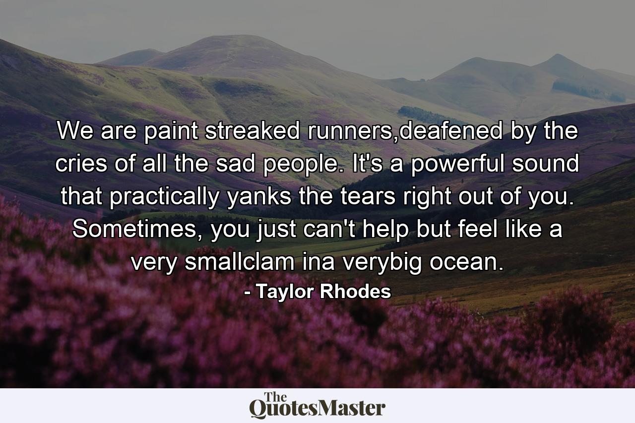 We are paint streaked runners,deafened by the cries of all the sad people. It's a powerful sound that practically yanks the tears right out of you. Sometimes, you just can't help but feel like a very smallclam ina verybig ocean. - Quote by Taylor Rhodes