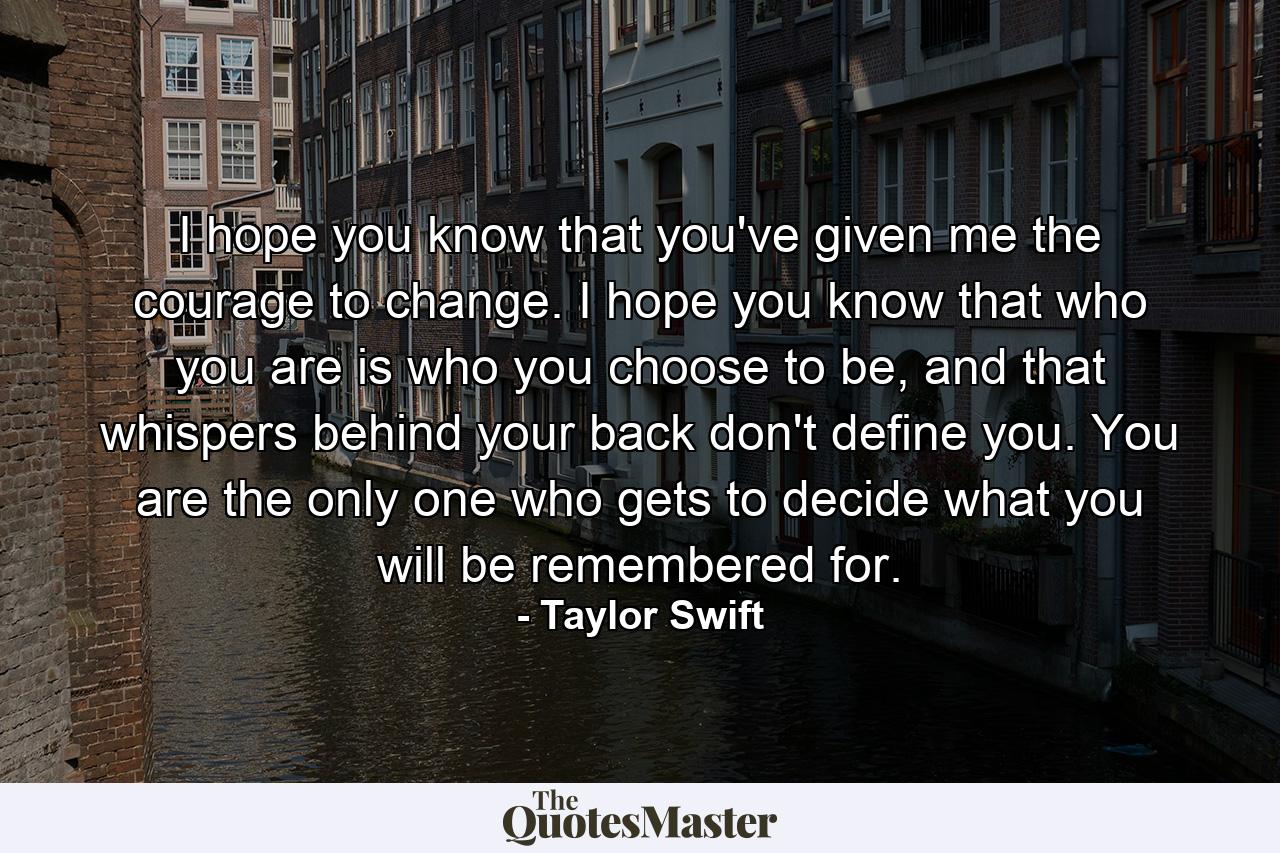 I hope you know that you've given me the courage to change. I hope you know that who you are is who you choose to be, and that whispers behind your back don't define you. You are the only one who gets to decide what you will be remembered for. - Quote by Taylor Swift