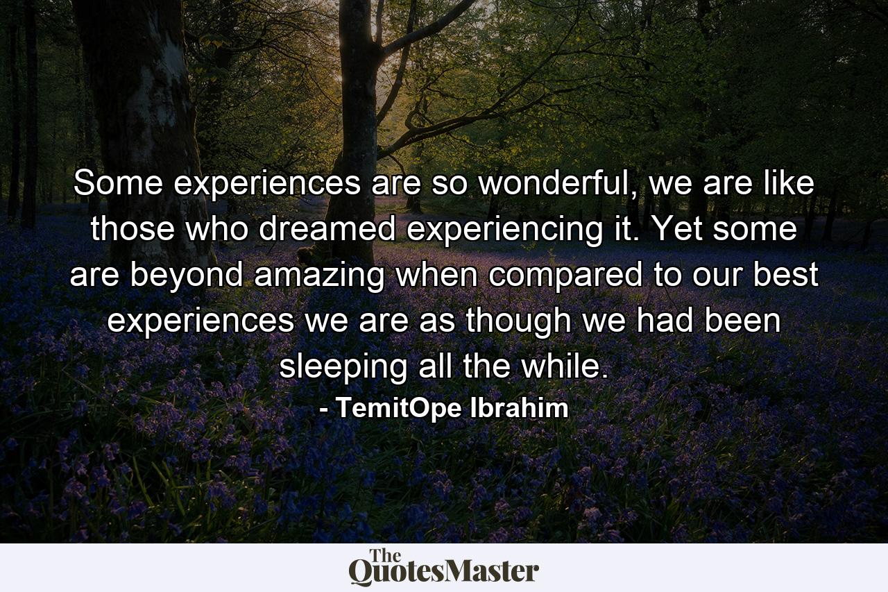 Some experiences are so wonderful, we are like those who dreamed experiencing it. Yet some are beyond amazing when compared to our best experiences we are as though we had been sleeping all the while. - Quote by TemitOpe Ibrahim