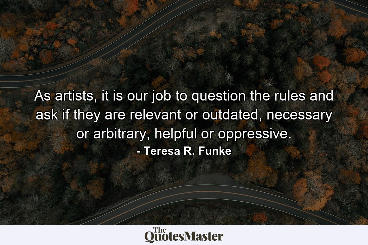 As artists, it is our job to question the rules and ask if they are relevant or outdated, necessary or arbitrary, helpful or oppressive. - Quote by Teresa R. Funke