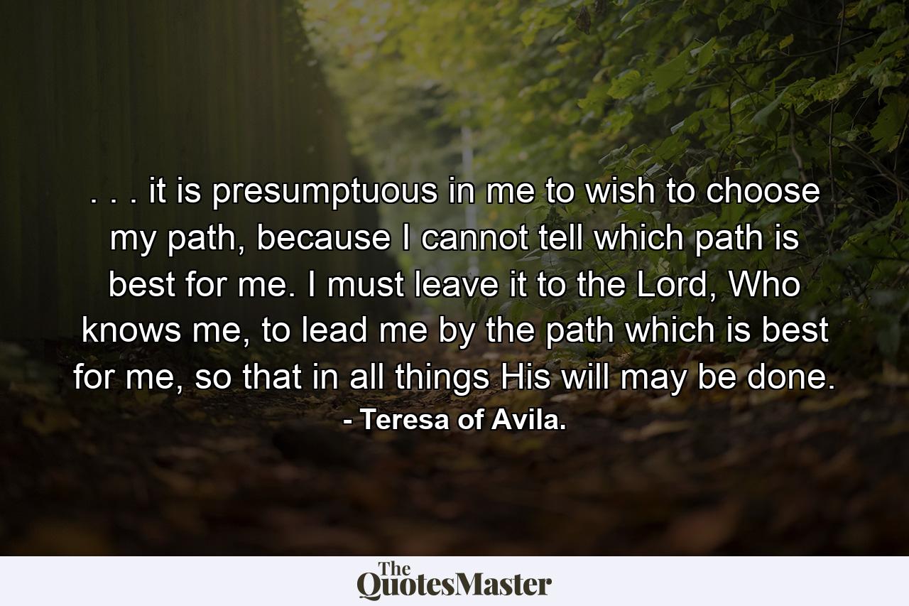 . . . it is presumptuous in me to wish to choose my path, because I cannot tell which path is best for me. I must leave it to the Lord, Who knows me, to lead me by the path which is best for me, so that in all things His will may be done. - Quote by Teresa of Avila.