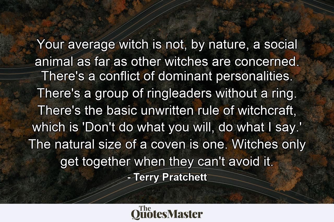 Your average witch is not, by nature, a social animal as far as other witches are concerned. There's a conflict of dominant personalities. There's a group of ringleaders without a ring. There's the basic unwritten rule of witchcraft, which is 'Don't do what you will, do what I say.' The natural size of a coven is one. Witches only get together when they can't avoid it. - Quote by Terry Pratchett