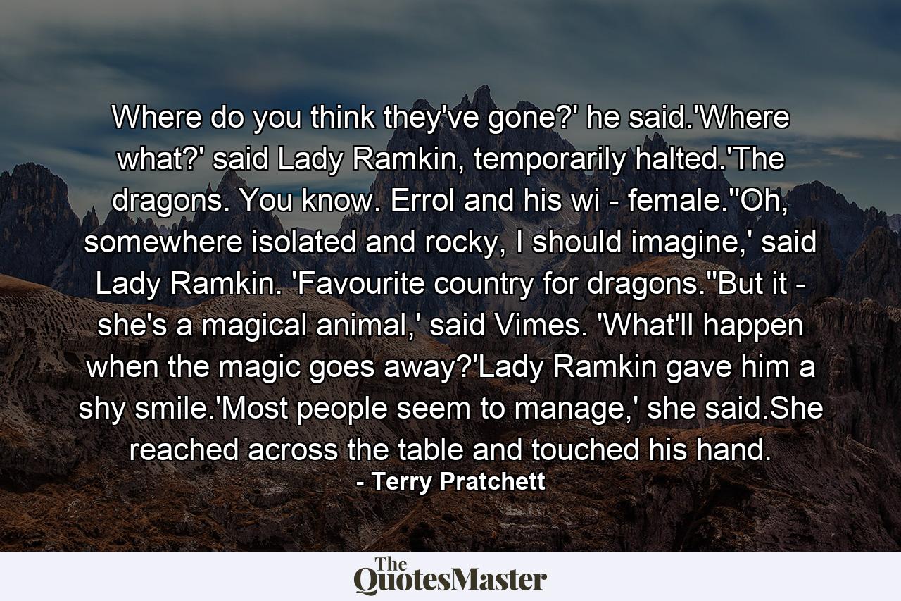 Where do you think they've gone?' he said.'Where what?' said Lady Ramkin, temporarily halted.'The dragons. You know. Errol and his wi - female.''Oh, somewhere isolated and rocky, I should imagine,' said Lady Ramkin. 'Favourite country for dragons.''But it - she's a magical animal,' said Vimes. 'What'll happen when the magic goes away?'Lady Ramkin gave him a shy smile.'Most people seem to manage,' she said.She reached across the table and touched his hand. - Quote by Terry Pratchett