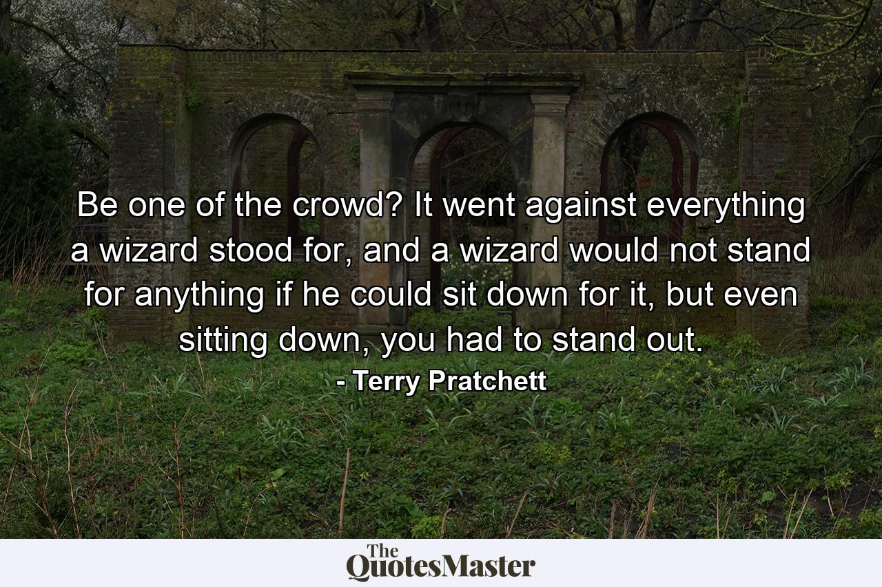 Be one of the crowd? It went against everything a wizard stood for, and a wizard would not stand for anything if he could sit down for it, but even sitting down, you had to stand out. - Quote by Terry Pratchett