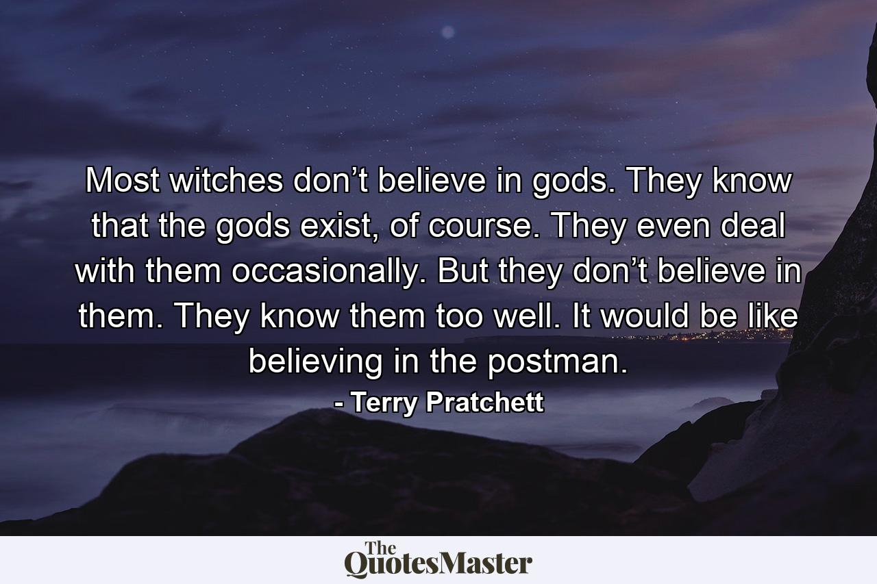 Most witches don’t believe in gods. They know that the gods exist, of course. They even deal with them occasionally. But they don’t believe in them. They know them too well. It would be like believing in the postman. - Quote by Terry Pratchett