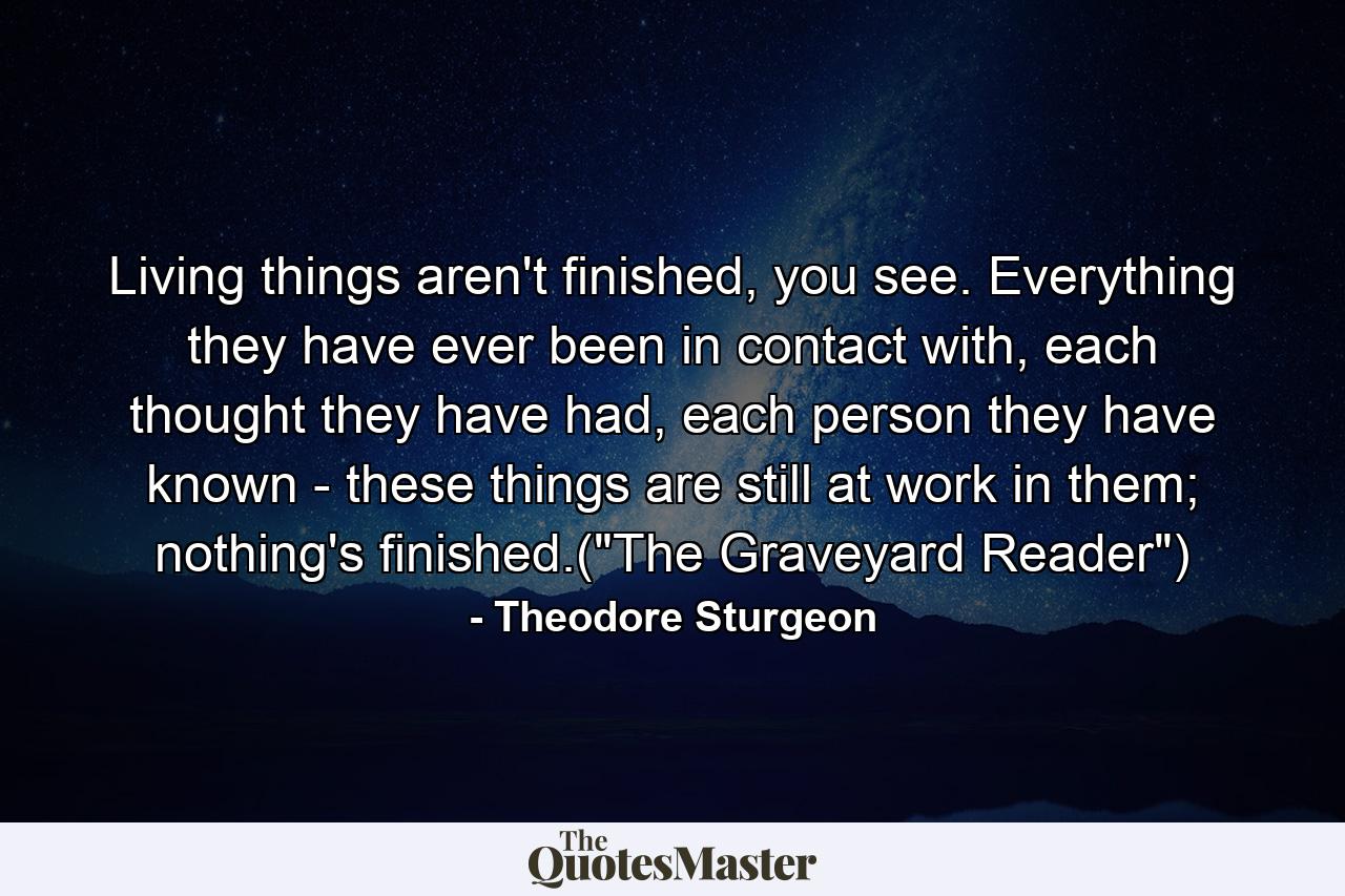 Living things aren't finished, you see. Everything they have ever been in contact with, each thought they have had, each person they have known - these things are still at work in them; nothing's finished.(